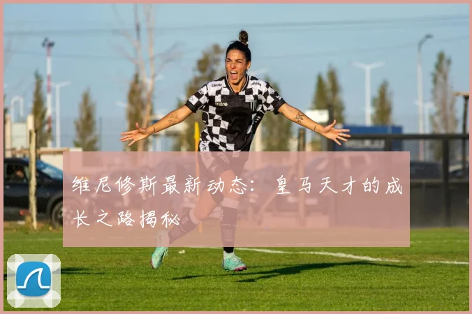 维尼修斯最新动态:皇马天才的成长之路揭秘